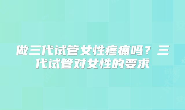 做三代试管女性疼痛吗？三代试管对女性的要求
