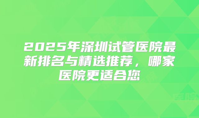 2025年深圳试管医院最新排名与精选推荐，哪家医院更适合您