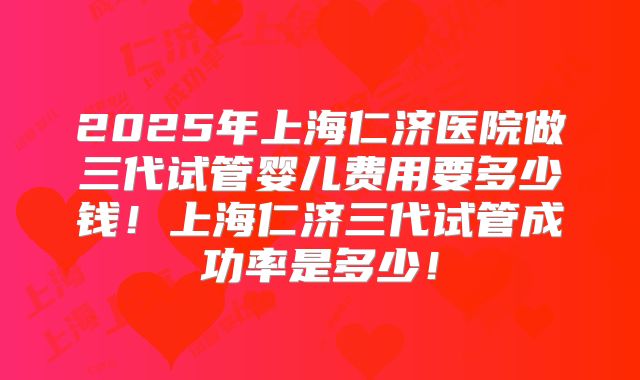 2025年上海仁济医院做三代试管婴儿费用要多少钱!上海仁济三代试管成功率是多少!