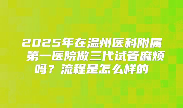 2025年在温州医科附属 第一医院做三代试管麻烦吗？流程是怎么样的