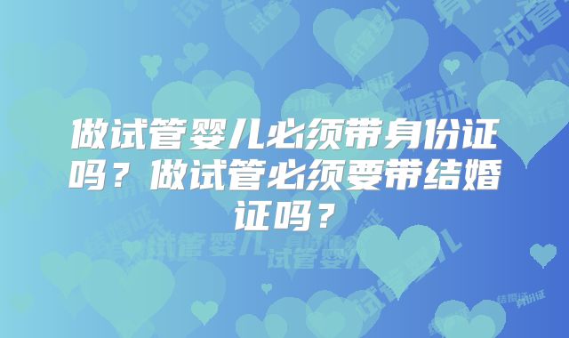 做试管婴儿必须带身份证吗?做试管必须要带结婚证吗?