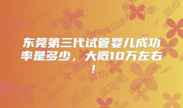 东莞第三代试管婴儿成功率是多少,大概10万左右!