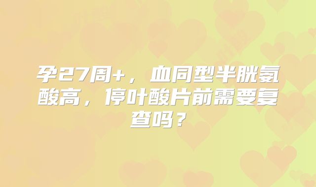 孕27周+，血同型半胱氨酸高，停叶酸片前需要复查吗？