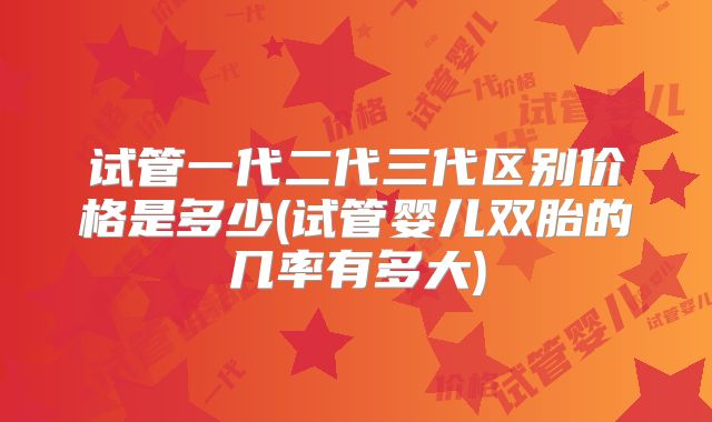 试管一代二代三代区别价格是多少(试管婴儿双胎的几率有多大)