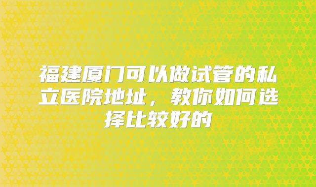 福建厦门可以做试管的私立医院地址，教你如何选择比较好的