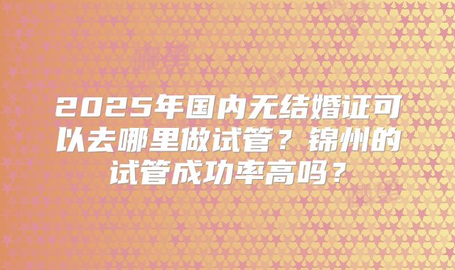 2025年国内无结婚证可以去哪里做试管？锦州的试管成功率高吗？