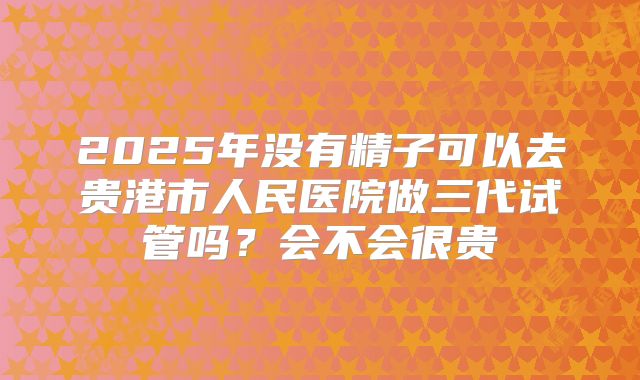 2025年没有精子可以去贵港市人民医院做三代试管吗?会不会很贵