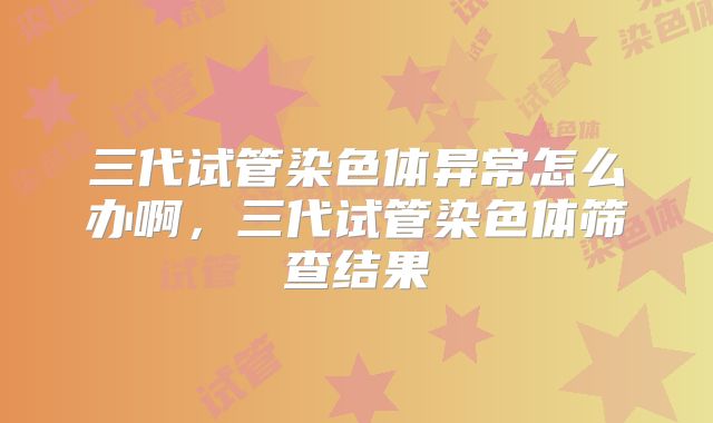 三代试管染色体异常怎么办啊，三代试管染色体筛查结果