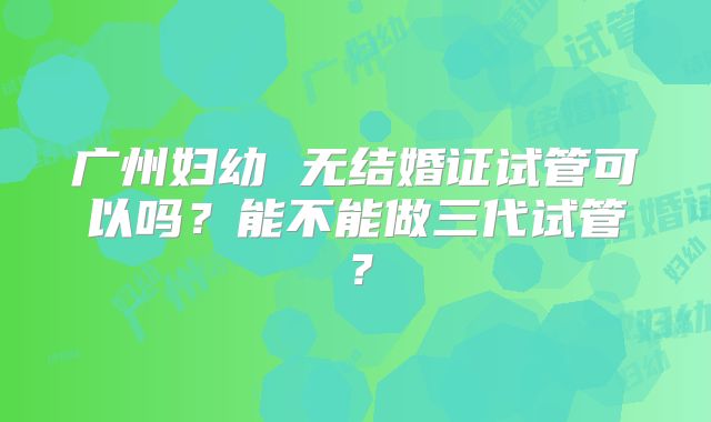 广州妇幼 无结婚证试管可以吗?能不能做三代试管?