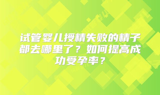 试管婴儿授精失败的精子都去哪里了？如何提高成功受孕率？