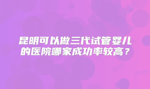 昆明可以做三代试管婴儿的医院哪家成功率较高?