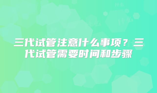 三代试管注意什么事项？三代试管需要时间和步骤