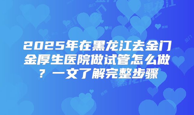 2025年在黑龙江去金门金厚生医院做试管怎么做？一文了解完整步骤