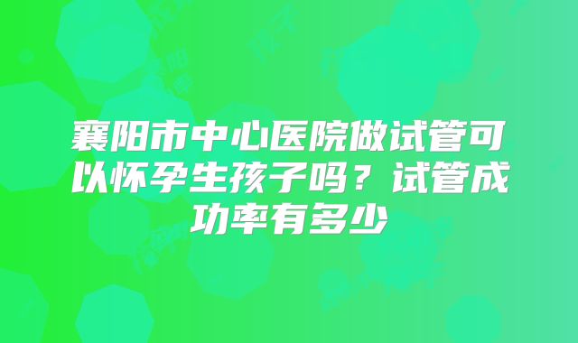 襄阳市中心医院做试管可以怀孕生孩子吗？试管成功率有多少