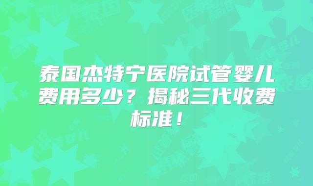 泰国杰特宁医院试管婴儿费用多少？揭秘三代收费标准！