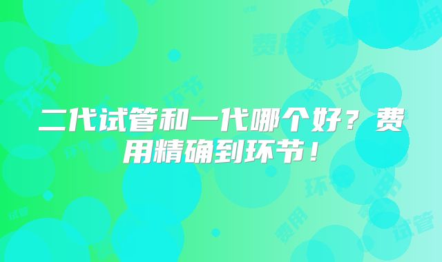 二代试管和一代哪个好？费用精确到环节！