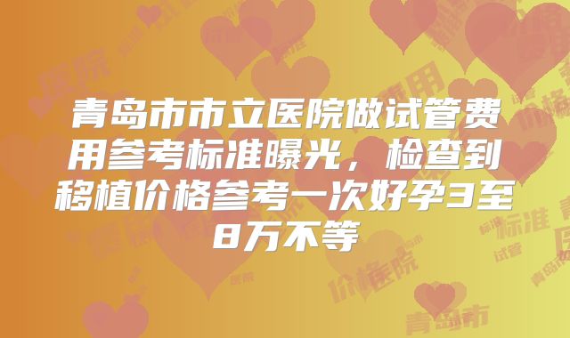 青岛市市立医院做试管费用参考标准曝光，检查到移植价格参考一次好孕3至8万不等