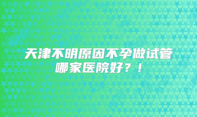 天津不明原因不孕做试管哪家医院好?!