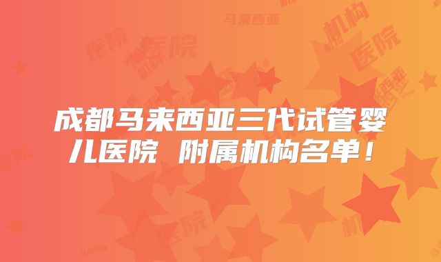 成都马来西亚三代试管婴儿医院 附属机构名单!