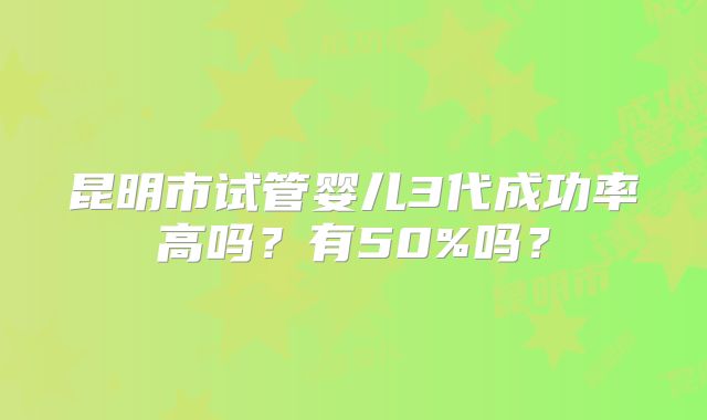 昆明市试管婴儿3代成功率高吗？有50%吗？