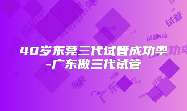 40岁东莞三代试管成功率-广东做三代试管