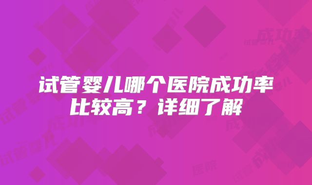 试管婴儿哪个医院成功率比较高？详细了解