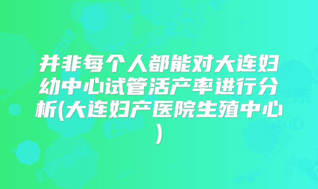 并非每个人都能对大连妇幼中心试管活产率进行分析(大连妇产医院生殖中心)