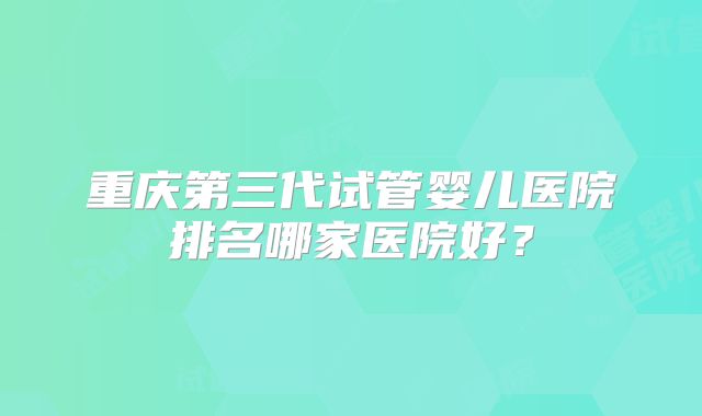 重庆第三代试管婴儿医院排名哪家医院好？