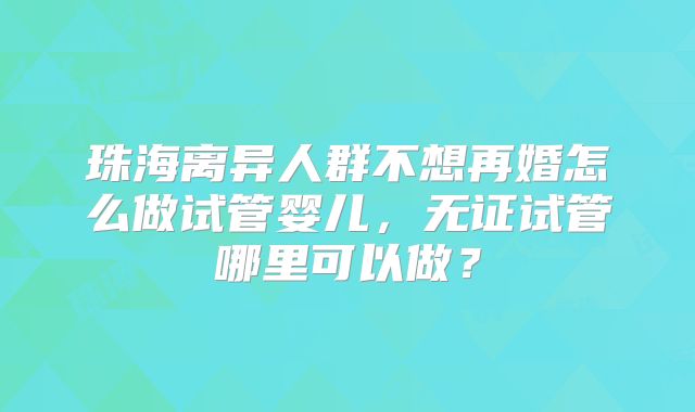 珠海离异人群不想再婚怎么做试管婴儿，无证试管哪里可以做？