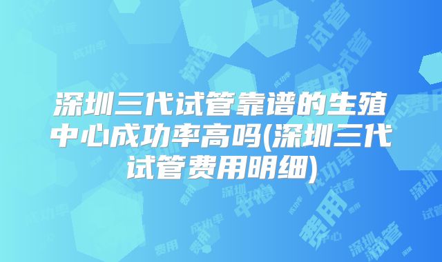 深圳三代试管靠谱的生殖中心成功率高吗(深圳三代试管费用明细)