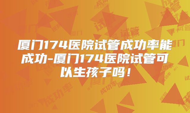 厦门174医院试管成功率能成功-厦门174医院试管可以生孩子吗!