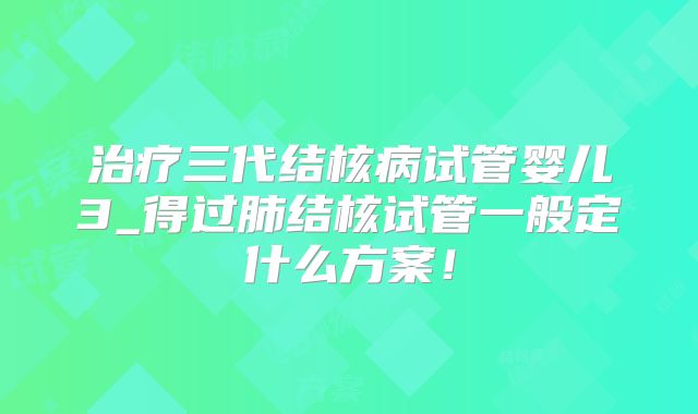 治疗三代结核病试管婴儿3_得过肺结核试管一般定什么方案！