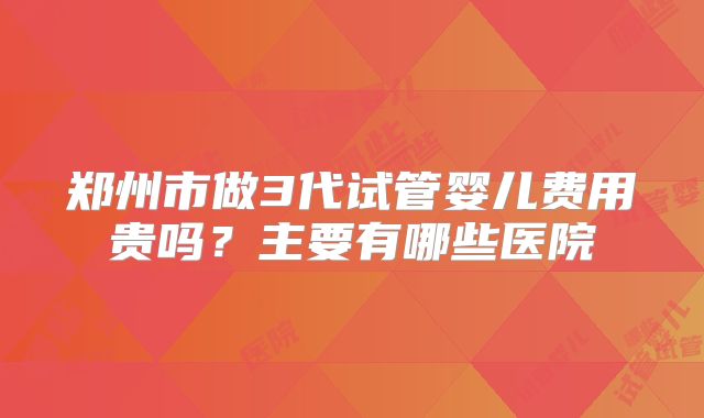 郑州市做3代试管婴儿费用贵吗？主要有哪些医院