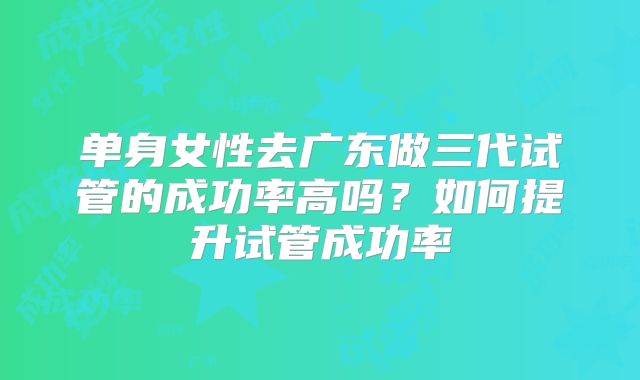单身女性去广东做三代试管的成功率高吗？如何提升试管成功率