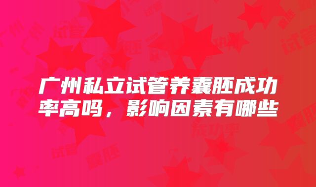 广州私立试管养囊胚成功率高吗,影响因素有哪些
