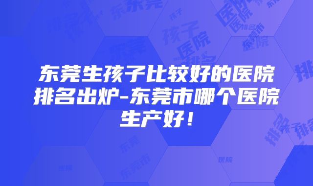 东莞生孩子比较好的医院排名出炉-东莞市哪个医院生产好！