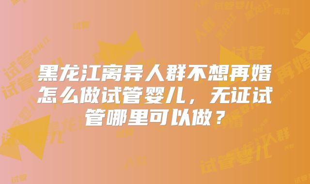 黑龙江离异人群不想再婚怎么做试管婴儿，无证试管哪里可以做？