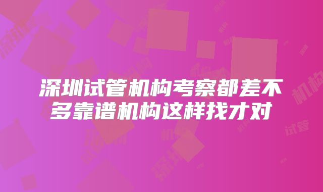深圳试管机构考察都差不多靠谱机构这样找才对