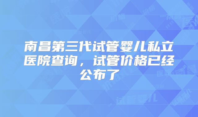 南昌第三代试管婴儿私立医院查询，试管价格已经公布了