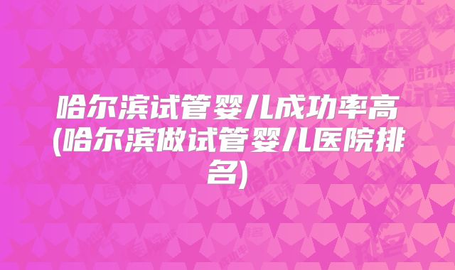 哈尔滨试管婴儿成功率高(哈尔滨做试管婴儿医院排名)