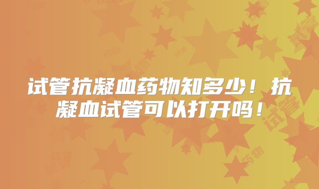 试管抗凝血药物知多少！抗凝血试管可以打开吗！