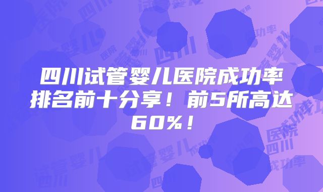 四川试管婴儿医院成功率排名前十分享!前5所高达60%!