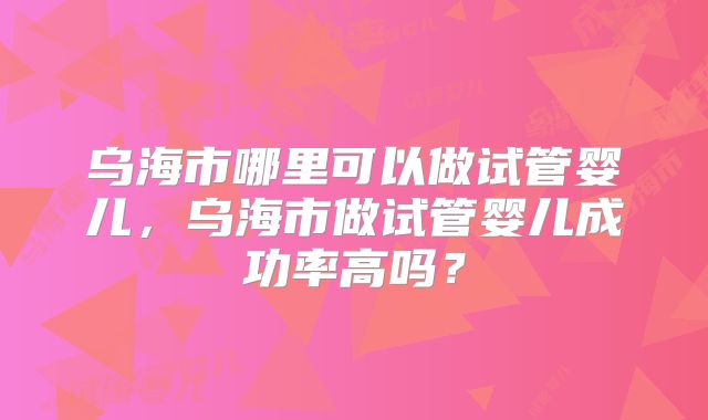 乌海市哪里可以做试管婴儿，乌海市做试管婴儿成功率高吗？