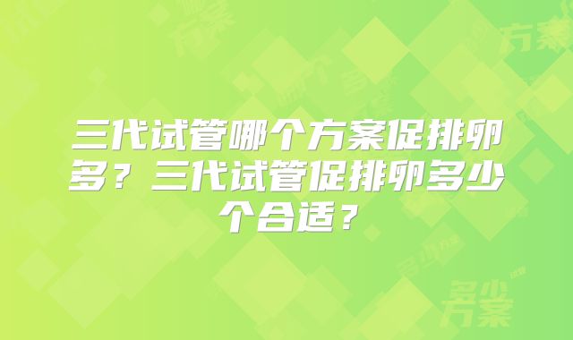 三代试管哪个方案促排卵多？三代试管促排卵多少个合适？