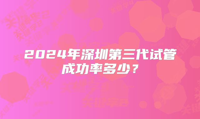 2024年深圳第三代试管成功率多少？