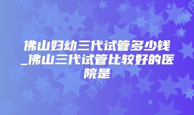 佛山妇幼三代试管多少钱_佛山三代试管比较好的医院是