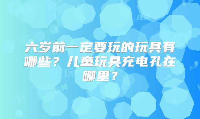 六岁前一定要玩的玩具有哪些?儿童玩具充电孔在哪里?