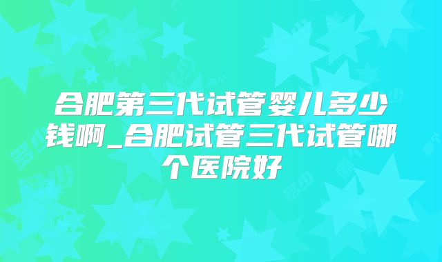 合肥第三代试管婴儿多少钱啊_合肥试管三代试管哪个医院好
