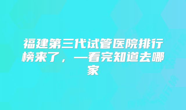 福建第三代试管医院排行榜来了，—看完知道去哪家