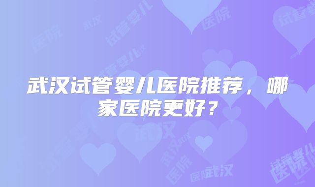 武汉试管婴儿医院推荐,哪家医院更好?